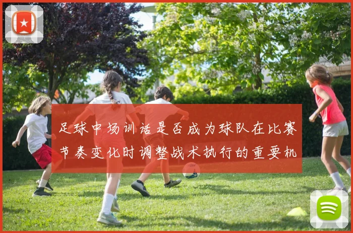 足球中场训话是否成为球队在比赛节奏变化时调整战术执行的重要机会