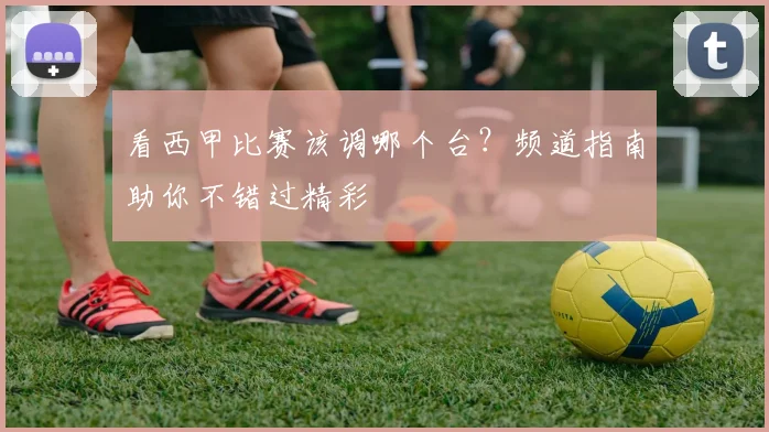 看西甲比赛该调哪个台？频道指南助你不错过精彩