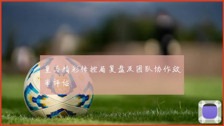 皇马精彩传控局复盘及团队协作效率评估