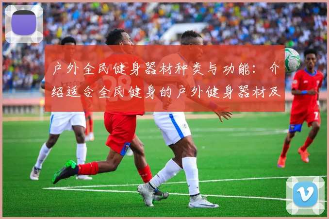 户外全民健身器材种类与功能：介绍适合全民健身的户外健身器材及功能