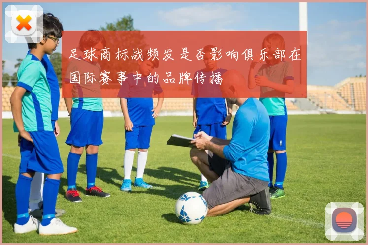 足球商标战频发是否影响俱乐部在国际赛事中的品牌传播