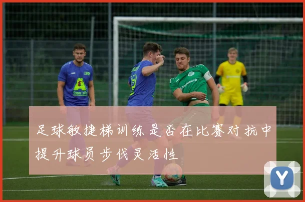 足球敏捷梯训练是否在比赛对抗中提升球员步伐灵活性